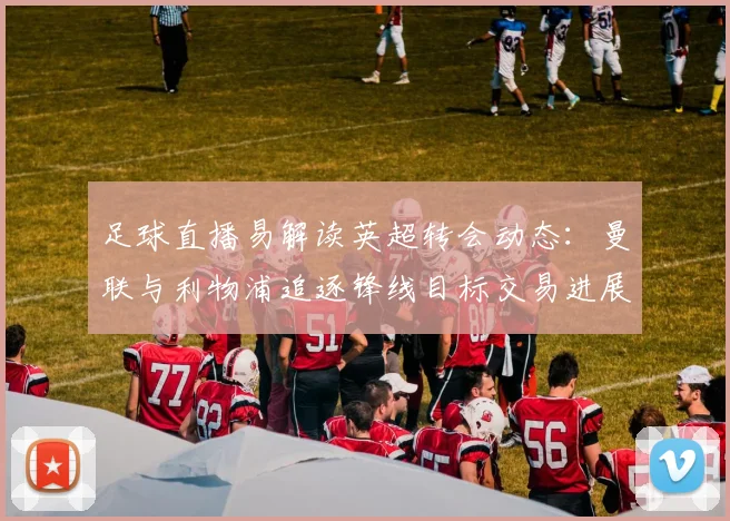 足球直播易解读英超转会动态：曼联与利物浦追逐锋线目标交易进展及比赛影响