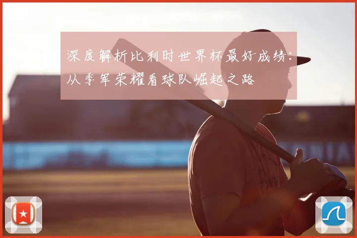 深度解析比利时世界杯最好成绩：从季军荣耀看球队崛起之路