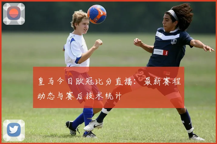 皇马今日欧冠比分直播：最新赛程动态与赛后技术统计