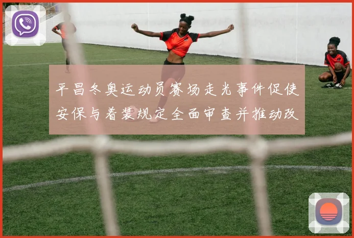 平昌冬奥运动员赛场走光事件促使安保与着装规定全面审查并推动改进措施