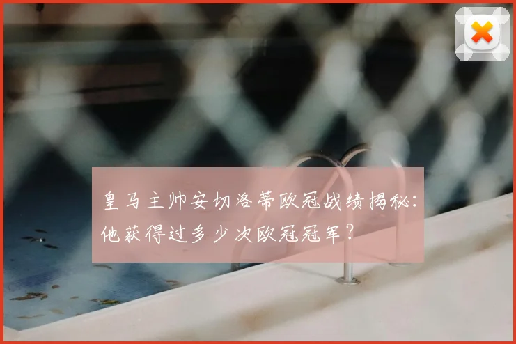 皇马主帅安切洛蒂欧冠战绩揭秘：他获得过多少次欧冠冠军？