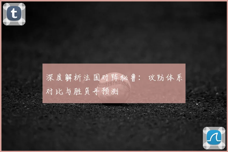 深度解析法国对阵秘鲁：攻防体系对比与胜负手预测